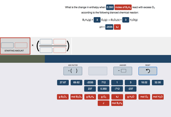 STARTING AMOUNT
X
What is the change in enthalpy when 0.350 moles of B₂H6 react with excess O₂
according to the following blanced chemical reacton:
H₂O(g)
27.67
g B₂O3
ADD FACTOR
x( )
69.62
mol B₂O3
B₂H6(g) + 3
-2035
237
g B₂H₁
O₂(g) → B₂O3(s) + 3
AH = -2035 KJ
712
0.350
g 0₂
J
1
ANSWER
-712
KJ
mol B₂H6
3
-237
g H₂O
RESET
5
18.02
mol O₂
32.00
mol H₂O