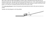 After seeing a giant rock rolls into the highway, the driver slams on the brake and steers the truck onto an
emergency escape ramp. The angle between the ramp and the horizontal is 0 = 15.0', and the magnitude of the
velocity i of the truck is 30.0 m/s right after entering the ramp. If the coefficient of kinetic friction µk (for the
ramp) is 0.720, then how far along the ramp does the truck travel until it stops?
*Use work-energy theorem to answer this question and assumed that the wheels of the truck are locked (not
rolling).
*Include a free body diagram to solve this problem.
