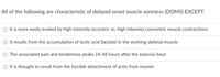 All of the following are characteristic of delayed onset muscle soreness (DOMS) EXCEPT:
It is more easily evoked by high intensity eccentric vs. high intensity concentric muscle contractions
O It results from the accumulation of lactic acid (lactate) in the working skeletal muscle
The associated pain and tenderness peaks 24-48 hours after the exercise bout
O It is thought to result from the forcible detachment of actin from myosin
