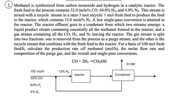 2.) Methanol is synthesized from carbon monoxide and hydrogen in a catalytic reactor. The
fresh feed to the process contains 32.0 mole% CO, 64.0% H₂, and 4.0% N₂. This stream is
mixed with a recycle stream in a ratio 5 mol recycle/ 1 mol fresh feed to produce the feed
to the reactor, which contains 13.0 mole% N₂. A low single-pass conversion is attained in
the reactor. The reactor effluent goes to a condenser from which two streams emerge: a
liquid product stream containing essentially all the methanol formed in the reactor, and a
gas stream containing all the CO, H₂, and N₂ leaving the reactor. The gas stream is split
into two fractions: one is removed from the process as a purge stream, and the other is the
recycle stream that combines with the fresh feed to the reactor. For a basis of 100 mol fresh
feed/h, calculate the production rate off methanol (mol/h), the molar flow rate and
composition of the purge gas, and the overall and single-pass conversions.
CO + 2H₂ →CH3OH
100 mol/h
32% CO
64% H₂
4% N₂
13% N₂
reactor
purge
Condenser