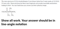 The mass spectrum of 4,5,6-trimethylheptan-3-one (drawn below) has 3 major peaks at 113, 86 &
57 mass units. Draw structures for these mass fragments and provide reasonable mechanisms
leading to them. You may hand draw your answer and then upload an image.
O CH3
CH;CH,ÖCHCHCHCH;
ČH3 ČH3
Show all work. Your answer should be in
line-angle notation
