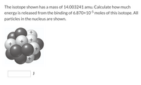 The isotope shown has a mass of 14.003241 amu. Calculate how much
energy is released from the binding of 6.870×10-5 moles of this isotope. All
particles in the nucleus are shown.
+
+
+
+
+
+
J