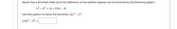 Recall that a binomial made up of the difference of two perfect squares can be factored by the following pattern.
a²b² = (a + b)(a - b)
Use this pattern to factor the binomial (76)² - 8².
(7b)²-8²=