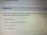 O It made the crime rate drop
Question 10
2p
Which of the following factors MOST contributed to the shorter life span of those
living in cities as opposed to those in the country?
O long working hours
O illness caused by unhealthy living conditions
O inadequate housing
O excessivc garbage
