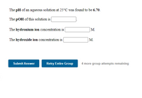 The pH of an aqueous solution at 25°C was found to be 6.70.
The pOH of this solution is
The hydronium ion concentration is |
M.
The hydroxide ion concentration is
M.
Submit Answer
Retry Entire Group
4 more group attempts remaining
