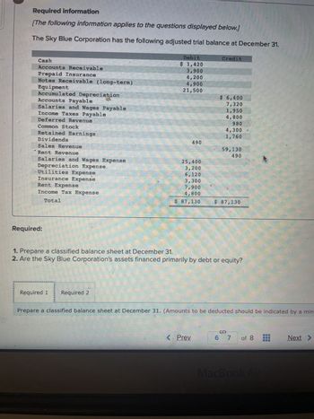 Required information
[The following information applies to the questions displayed below.]
The Sky Blue Corporation has the following adjusted trial balance at December 31.
K
Cash
Accounts Receivable
Prepaid Insurance
Notes Receivable (long-term)
Equipment
Accumulated Depreciation
Accounts Payable
Salaries and Wages Payable
Income Taxes Payable
Deferred Revenue
Common Stock
Retained Earnings
Dividends
Sales Revenue
Rent Revenue
Salaries and Wages Expense
Depreciation Expense.
Utilities Expense
Insurance Expense
Rent Expense
Income Tax Expense
Total
Required:
Debit
$ 1,420
3,900
4,200
4,900
21,500
Required 1 Required 2
490
25,400
3,200
3,300
7,900
4,800
$ 87,130
Credit
< Prev
$ 6,400
7,320
1,950
4,800
980
4,300
1,760
59,130
490
1. Prepare a classified balance sheet at December 31.
2. Are the Sky Blue Corporation's assets financed primarily by debt or equity?
$ 87,130
Prepare a classified balance sheet at December 31. (Amounts to be deducted should be indicated by a min
6 7
13
MacBook Air
Next >