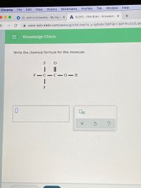File
Edit
View
History
Bookmarks
Profiles
Tab
Window
Help
Chrome
St. John's University My Appl X
A ALEKS - Iffat Khan - Knowledg x
A www-awn.aleks.com/alekscgi/x/lsl.exe/1o_u-IgNslkr7j8P3jH-lijkPWvZoZLqk
Knowledge Check
Write the chemical formula for this molecule:
F
F - C-C-0- H
F
