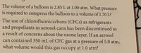 The volume of a balloon is 2.85 L at 1.00 atm. What pressure
is required to compress the balloon to a volume of 1.70 L?
The use of chlorofluorocarbons (CFCS) as refrigerants
and propellants in aerosol cans has been discontinued as
a result of concerns about the ozone layer. If an aerosol
can contained 350 mL of CFC gas at a pressure of 5.0 atm,
what volume would this gas occupy at 1.0 atm?
