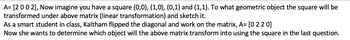 A= [2002], Now imagine you have a square (0,0), (1,0), (0,1) and (1,1). To what geometric object the square will be
transformed under above matrix (linear transformation) and sketch it.
As a smart student in class, Kaltham flipped the diagonal and work on the matrix, A= [0 2 2 0]
Now she wants to determine which object will the above matrix transform into using the square in the last question.