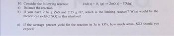 10. Consider the following reaction:
ZnS(s) + O₂(g) → ZnO(s) + SO₂(g)
a) Balance the reaction.
b)
If you have 2.36 g ZnS and 2.25 g 02, which is the limiting reactant? What would be the
theoretical yield of SO2 in this situation?
c) If the average percent yield for the reaction in 3a is 85%, how much actual SO2 should you
expect?