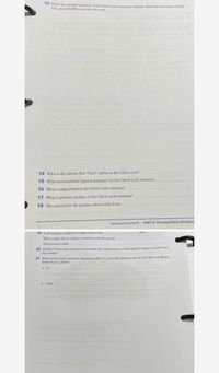 ---

### Photosynthesis Educational Resource

#### Calvin Cycle Worksheet

**13.** Draw the complete pathway of the Calvin cycle reactions. Indicate where the investment of ATP, CO₂, and NADPH come into the cycle.

**14.** What is the enzyme that “fixes” carbon in the Calvin cycle?

**15.** What environmental input is necessary for the Calvin cycle reactions?

**16.** What is regenerated in the Calvin cycle reactions?

**17.** What is the primary product of the Calvin cycle reactions?

**18.** The carbons for the product above come from

---

### Additional Photosynthesis Context

**19.** In most plants, a buildup of oxygen occurs when [stomata] are closed.  
When oxygen rises in a plant, it combines with the enzyme [RuBisCO].  
This process is called [photorespiration].

**20.** Did the Calvin cycle reactions evolve when the concentration of atmospheric oxygen on earth was low or high?

**21.** What spatial and/or temporal adaptations allow C₄ and CAM plants to survive arid (dry) conditions better than C₃ plants?

- **a. C₄:**  

- **b. CAM:**  

---

This worksheet encourages students to explore the intricate details of the Calvin cycle, a pivotal component of photosynthesis, and to understand plant adaptations to environmental conditions.

---