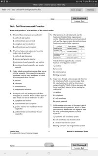 A * * 3 39% 0 11:30 AM
MOD B Unit 1 Lesson 2 Quiz (1) - Read-only
Read Only - You can't save changes to this file.
Save a copy
Dismiss
Unit 1 Lesson 2
Name:
Date:
Lesson Quiz
Quiz: Cell Structures and Function
Read each question. Circle the letter of the correct answer.
5. The functions of individual cells and the
functions of multicellular organisms are
1. Which of these structures surround cells?
A. cell wall and nucleus
similar. The table identifies some functions of
B. cell membrane and cell wall
cells and the organ systems that perform these
functions in multicellular organisms.
C. cytoplasm and cytoskeleton
D. cell membrane and cytoplasm
Function
Organ system
Organelle
waste removal
excretory system
2. What two features do eukaryotes have that
prokaryotes do not have?
circulation and
transport of materials
circulatory system
breakdown of food
digestive system
into energy
A. cell wall and ribosomes
reproduction
reproductive system
?
B. nucleus and genetic material
Which of these organelles has a similar
function to the digestive system?
C. membrane-bound organelles and nucleus
D. membrane-bound organelles and genetic
material
A. nucleus
B. lysosome
3. Under a high-powered microscope, Dan sees a
cellular organelle. The organelle has a double
membrane, and the inner membrane is folded.
Which organelle does Dan see?
C. mitochondrion
D. Golgi complex
6. Jorge looks through a microscope and observes
the structures of cells on a microscope slide.
He concludes that the cells he observes are
eukaryotic cells. Which of these structures did
Jorge most likely observe before making his
conclusion?
A. nucleus
B. ribosome
C. mitochondrion
D. endoplasmic reticulum
A. nucleus
4. Eukaryotic cells and prokaryotic cells have
some parts in common. Which of these pairs of
parts would you find in both types of cells?
B. cytoplasm
C. cell membrane
A. cytoplasm and nucleus
D. genetic material
B. cell membrane and cytoplasm
7. Cells must perform many of the same types of
functions as body systems do. Which of these
pairs correctly matches the cell organelle with
the body system that performs a similar
function?
C. genetic material and membranc-bound
organelles
D. cell membrane and membrane-bound
organelles
A. lysosome and circulatory system
B. cell membrane and skeletal system
C. nucleus and nervous system
D. Golgi complex and integumentary system
Lesson Quiz
Module B. Assessment Guide
© Houghton Mifflin Harcourt Publishing Company
1 of ?
Unit 1 Lesson 2
Name:
Date:
Lesson Quiz
