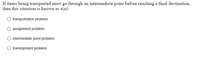If items being transported must go through an intermediate point before reaching a final destination,
then this situation is known as a(n):
transportation problem
assignment problem
intermediate point problem
transhipment problem

