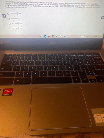 O
a
A clock with an hour hand that is 12 inches long is hanging on a wall. At noon, the vertical distance between the tip of the hour hand and the
ceiling is 21 inches. At 3 P.M., the distance is 33 inches; at 6 P.M., 45 inches; at 9 P.M., 33 inches; and at midnight the distance is again 21 inches.
If f(x) represents the distance between the tip of the hour hand and the ceiling x hours after noon, write the function that represents the graph in
the form of f(x)= acos(bx) + d.
D1080-
hift
Of6x) = -12 cos(x) +33
Of(x) = -33 cos (+12
Of(x)=-33 cos (+12
Of(x)=-12 cos(x) +33
tab
esc
AND
RADEON
GRAPHICS
!
1
q
a
Z
alt
@
2
W
→>
S
#
3
X
e
C
d
$
4
C
r
f
%
5
V
t
acer
g
Oll
A
6
y
b
&
7
h
O
u
n
*
*
8
j
O
O
i
m
(
9
k
4
O
<
)
.
0
I
alt
P
>
:
;
ctrl
Oct 17 11:22.00 USD
{
r
=
?
11
I
1
backspace
▶
1
ent
Ac