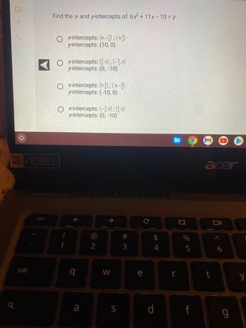 ?
9
O
FULL
HD 1080
tab
Find the x- and y-intercepts of: 6x² + 11x - 10 = y
esc
x-intercepts: (0.-):(0)
y-intercepts: (10,0)
O x-intercepts: (0); (-o)
y-intercepts: (0, -10)
x-intercepts: (0.); (0.-)
y-intercepts: (-10, 0)
x-intercepts: (-0); (0)
y-intercepts: (0, -10)
q
a
@
2
↑
W
S
#3
e
(D
с
णी
P
4
r
%
5
f
acer
t
011
<6
6
y