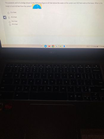 O
trl
q
shift
The parabolic arch of a bridge shown in the following figure is 65 feet above the water at the center and 300 feet wide at the base. What is the
height of arch 60 feet from the center?
tab
23.4 feet
O 36.6 feet
54.6 feet
49.6 feet
O
O
esc
!
1
q
a
Z
alt
@
2
W
→
S
#
3
X
e
d
с
$
4
C
f
%
5
V
t
g
Oll
A
6
b
y
h
&
7
O
n
u
j
*
8
O
i
m
(
9
k
4
O
alt
)
0
I
р
4
ctrl
:
{
[
?
1
Dec 6
D
+
7:16 OA O
}
D
backspace
1
US
enter
shift