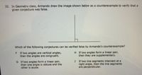 32. In Geometry class, Armando drew the image shown below as a counterexample to verify that a
given conjecture was false.
Which of the following conjectures can be verified false by Armando's counterexample?
F If two angles are vertical angles,
then the angles are congruent.
H If two angles form a linear pair,
then they are supplementary.
G If two angles form a linear pair,
then one angle is obtuse and the
other is acute.
If two line segments intersect at a
right angle, then the line segments
are perpendicular.
