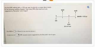 Use the ERR method with = 10% per year to solve for a unique rate of return
for the following cashflow diagram. How many IRRS (the maximum) are
suggested by Descartes' rule of signs?
The ERR is%. (Round to two decimal places.)
A maximum of
$45
IRR value(s) is(are) suggested by the Descartes' rule of signs.
$220
$350
Enf of Year
$190
Q
MARR = 10%/yr