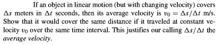 If an object in linear motion (but with changing velocity) covers
As meters in At seconds, then its average velocity is vo = As/At m/s.
Show that it would cover the same distance if it traveled at constant ve-
locity vo over the same time interval. This justifies our calling As/At the
average velocity.
