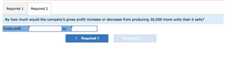 Required 1
Required 2
By how much would the company's gross profit increase or decrease from producing 36,000 more units than it sells?
Gross profit
by
< Required 1
Required 2 >