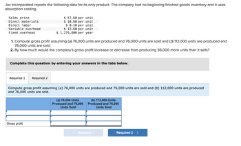 Jax Incorporated reports the following data for its only product. The company had no beginning finished goods inventory and it uses
absorption costing.
Sales price
Direct materials
Direct labor
Variable overhead
Fixed overhead
1. Compute gross profit assuming (a) 76,000 units are produced and 76,000 units are sold and (b) 112,000 units are produced and
76,000 units are sold.
2. By how much would the company's gross profit increase or decrease from producing 36,000 more units than it sells?
$ 57.60 per unit
$10.60 per unit
$ 8.10 per unit
$ 12.60 per unit
$ 1,276,800 per year
Complete this question by entering your answers in the tabs below.
Required 1 Required 2
Compute gross profit assuming (a) 76,000 units are produced and 76,000 units are sold and (b) 112,000 units are produced
and 76,000 units are sold.
Gross profit
(a) 76,000 Units
Produced and 76,000
Units Sold
(b) 112,000 Units
Produced and 76,000
Units Sold
< Required 1
Required 2 >