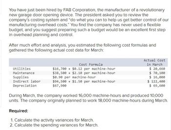 You have just been hired by FAB Corporation, the manufacturer of a revolutionary
new garage door opening device. The president asked you to review the
company's costing system and "do what you can to help us get better control of our
manufacturing overhead costs." You find the company has never used a flexible
budget, and you suggest preparing such a budget would be an excellent first step
in overhead planning and control.
After much effort and analysis, you estimated the following cost formulas and
gathered the following actual cost data for March:
Utilities
Maintenance
Supplies
Indirect labor
Depreciation
Cost Formula
$16,700 + $0.12 per machine-hour
$38,500+ $2.10 per machine-hour
$0.90 per machine-hour
$94,500+ $1.50 per machine-hour
$67,900
Actual Cost
in March
$ 20,660
$ 70, 100
$ 16,000
$ 122,400
$ 69,600
During March, the company worked 16,000 machine-hours and produced 10,000
units. The company originally planned to work 18,000 machine-hours during March.
Required:
1. Calculate the activity variances for March.
2. Calculate the spending variances for March.