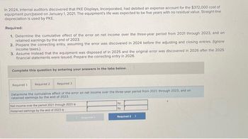 In 2024, internal auditors discovered that PKE Displays, Incorporated, had debited an expense account for the $372,000 cost of
equipment purchased on January 1, 2021. The equipment's life was expected to be five years with no residual value. Straight-line
depreciation is used by PKE.
Required:
1. Determine the cumulative effect of the error on net income over the three-year period from 2021 through 2023, and on
retained earnings by the end of 2023.
2. Prepare the correcting entry, assuming the error was discovered in 2024 before the adjusting and closing entries. (Ignore
income taxes.)
3. Assume instead that the equipment was disposed of in 2025 and the original error was discovered in 2026 after the 2025
financial statements were issued. Prepare the correcting entry in 2026.
Complete this question by entering your answers in the tabs below.
Required 11 Required 2
Required 31
Determine the cumulative effect of the error on net income over the three-year period from 2021 through 2023, and on
retained earnings by the end of 2023.
Net income over the period 2021 through 2023 is
Retained earnings by the end of 2023 is
by
by
Required 2 >