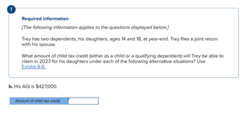 Required information
[The following information applies to the questions displayed below.]
Trey has two dependents, his daughters, ages 14 and 18, at year-end. Trey files a joint return
with his spouse.
What amount of child tax credit (either as a child or a qualifying dependent) will Trey be able to
claim in 2023 for his daughters under each of the following alternative situations? Use
Exhibit 8-8.
b. His AGI is $427,000.
Amount of child tax credit