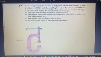 ing Design
8-7
Problem 8-7
485 / 1109
157%
A screw clamp similar to the one shown in the figure has a handle with diameter
in made
of cold-drawn AISI 1006 steel. The overall length is 4.25 in. The screw is in-10 UNC and
is 8 in long, overall. Distance A is 3 in. The clamp will accommodate parts up to 6 in high.
(a) What screw torque will cause the handle to bend permanently?
(b) What clamping force will the answer to part (a) cause if the collar friction is neglected and
if the thread friction is 0.15?
(c) What clamping force will cause the screw to buckle?
(d) Are there any other stresses or possible failures to be checked?
ट
Activate Windows
Go to Settings to activat Windows.
ENG
8:58 PM