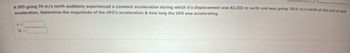 A UFO going 76 m/s north suddenly experienced a constant acceleration during which it's displacement was 82,302 m north and was going 1816 m/s north at the end of said
acceleration. Determine the magnitude of the UFO's acceleration & how long the UFO was accelerating.
3-
At =>