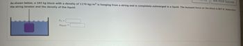 ASK YOUR TEACHER
As shown below, a 102 kg block with a density of 1170 kg/m³ is hanging from a string and is completely submerged in a liquid. The buoyant force on the block is 837 8. Determine
the string tension and the density of the liquid.
FT =
Pliquid=