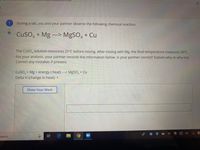 23
During a lab, you and your partner observe the following chemical reaction:
CuSO, + Mg --> MgSO, + Cu
The CuSO, solution measures 21°C before mixing. After mixing with Mg, the final temperature measures 50°C.
For your analysis, your partner records the information below. Is your partner correct? Explain why or why not.
Correct any mistakes if present.
Cuso, + Mg + energy (heat) ---> MgSO, + Cu
Delta H (change in heat): +
Show Your Work
search
近
