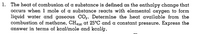 1. The heat of combusion of a substance is defined as the enthalpy change that
occurs when 1 mole of a substance reacts with elemental oxygen to form
liquid water and gaseous CO2. Determine the heat available from the
combustion of methane, CH9) at 25°C and a constant pressure. Express the
answer in terms of kcal/mole and kcal/g.
