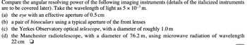 Compare the angular resolving power of the following imaging instruments (details of the italicized instruments
are to be covered later). Take the wavelength of light as 5 × 10-7 m.
(a) the eye with an effective aperture of 0.5 cm
(b) a pair of binoculars using a typical aperture of the front lenses
(c) the Yerkes Observatory optical telescope, with a diameter of roughly 1.0 m
(d) the Manchester radiotelescope, with a diameter of 76.2 m, using microwave radiation of wavelength
22 cm O
