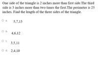 One side of the triangle is 2 inches more than first side.The third
side is 3 inches more than two times the first.The perimeter is 25
inches. Find the length of the three sides of the triangle.
O a.
5,7,13
O b.
4,6,12
O c.
3,5,11
O d. 2,4,10
