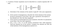 1. A system of linear equations can be described in a matrix equation Ax = b
with
2 -1 1]
A = |1 1 2,x = |y| and b = |b2
[-1 5 4]
a. Determine if the columns of the matrix A span R³. Give your arguments.
b. If the system is homogeneous, describe the trivial solution of the system
(if any) in parametric vector form. Also, give a geometric description of
the solution set. Give the clear argument.
c. If the system is nonhomogeneous and consistent, describe b in parametric
vector form. Give the clear argument.
d. If b, = 5, b2 = -3, bz = 0, is the system consistent? Give valid argument.
Find the solution set of the system. Compare the solution set with the
trivial solution of the homogeneous system in b.
