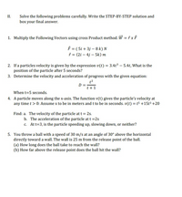 II.
Solve the following problems carefully. Write the STEP-BY-STEP solution and
box your final answer.
1. Multiply the Following Vectors using cross Product method. W = † x F
= ( 5i + 3j – 8 k) N
i = (2i – 4j – 5k) m
2. If a particles velocity is given by the expression v(t) = 3.4t³ – 5.4t, What is the
position of the particle after 5 seconds?
3. Determine the velocity and acceleration of progress with the given equation:
t2
D = :
t+1
When t=5 seconds.
4. A particle moves along the x-axis. The function v(t) gives the particle's velocity at
any time t > 0: Assume x to be in meters and t to be in seconds. v(t) = t5 +15t³ +20
Find: a. The velocity of the particle at t = 2s.
b. The acceleration of the particle at t =2s
c. Att=3, is the particle speeding up, slowing down, or neither?
5. You throw a ball with a speed of 30 m/s at an angle of 30° above the horizontal
directly toward a wall. The wall is 25 m from the release point of the ball.
(a) How long does the ball take to reach the wall?
(b) How far above the release point does the ball hit the wall?
