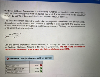 Wettway Sailboat Corporation is considering whether to launch its new Margo-class
sailboat. The selling price will be $48,000 per boat. The variable costs will be about half
that, or $27,000 per boat, and fixed costs will be $535,000 per year.
The total investment needed to undertake the project is $3,800,000. This amount will be
depreciated straight-line to zero over the 6-year life of the equipment. The salvage value
is zero, and there are no working capital consequences. Wettway has a required return
of 18 percent on new projects.
FC+
OCF-TCXD
1-TC
Q== P-v
Use the above expression to find the cash, accounting, and financial break-even points
for Wettway Sailboat. Assume a tax rate of 23 percent. (Do not round intermediate
calculations and round your answers to 2 decimal places, e.g., 32.16.)
Answer is complete but not entirely correct.
Cash break-even
Accounting break-even
Financial break-even
25.47
55.63
83.50