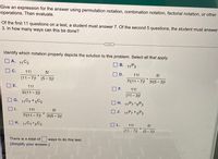 Give an expression for the answer using permutation notation, combination notation, factorial notation, or other
operations. Then evaluate.
Of the first 11 questions on a test, a student must answer 7. Of the second 5 questions, the student must answer
3. In how many ways can this be done?
Identify which notation properly depicts the solution to this problem. Select all that apply.
O A. 11C3
| В. 11 Рз
O C.
11!
5!
D.
11!
5!
(11-7)! (5-3)!
71(11 - 7)! 31(5– 3)!
E.
11!
11!
31(11 - 3)!
(11- 3)!
G. 11C7 + 5C3
O H. 11P7 5P3
O J. 11P7+5P3
11!
5!
7!(11 - 7)! 3!(5 - 3)!
O L.
(11- 7)! (5- 3)!
K. 11C7 5C3
11!
5!
There is a total of
ways to do this test.
(Simplify your answer.)
