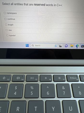 #
Select all entities that are reserved words in C++:
namespace
continue
O length
size
typedef
F3
(1)
$
4
R
F4
Q Search
DII
%
5
F5
T
Q
A
6
F6
DL
Y
F7
&
7
-S
PrtScn
U
F8
8
ㅏ