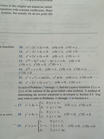 ctions in this chapter are numerous initial-
equations with constant coefficients. Many
systems, but usually we do not point this
m to solve
Jol}s
y'(0) = 1
e transform 10. y" - 2y + 2y = 0;
y(0) = 0,
11.
y" - 2y + 4y = 0;
y(0) = 2,
y'(0) = 0 mobne
12.
y" +2y + 5y = 0;
y(0) = 2,
y'(0) = -1
13. y(4) - 4y"" + 6y" - 4y' + y = 0; y(0) = 0,
y'(0) = 1, y"(0) = 0, y""(0) = 1
3
(Walk
14. y(4) - y = 0; y(0) = 1, y'(0) = 0, y'(0) = 1,
y"(0) = 0
10 of suspigol al ..
15. y"+w²y = cos(2t), w² #4; y(0) = 1, y'(0) = 0 dib
est;
16. y" - 2y' + 2y = e¹; y(0) = 0, y'(0) = 1
1,
{1
17. y + 4y =
In each of Problems 17 through 19, find the Laplace transform Y(s) =
L{y} of the solution of the given initial value problem. A method of
determining the inverse transform is developed in Section 6.3. You
may wish to refer to Problems 16 through 18 in Section 6.1. 985 al
Camaldol
sosis.
J 13
19. y"+y=2-t,
0,
0≤t< T,
π ≤ t < ∞0;
0 ≤ t < 1,
y"
18. y² + 4y = {1, 151 < 00:
t,
0 ≤ t < 1,
1≤t <2,
2 ≤ t < ∞0;
2010
y(0) = 1, y'(0) = 0
y(0) = 0, y'(0) = 0
y(0) = 0, y'(0) = 0