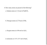 4. How many atoms are present in the following?
a. Sodium atoms in 3.14 mol of NaHCO,
b. Nitrogen atoms in 2.79 mol of NH,
c. Oxygen atoms in 4.90 mol in Al,0,
d. molecules in 3.55 x 10' mol of H,O,
