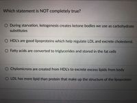 Which statement is NOT completely true?
O During starvation, ketogenesis creates ketone bodies we use as carbohydrate
substitutes
O HDL's are good lipoproteins which help regulate LDL and excrete cholesterol.
O Fatty acids are converted to triglycerides and stored in the fat cells
O Chylomicrons are created from HDL's to excrete excess lipids from body
O LDL has more lipid than protein that make up the structure of the lipoprotein
