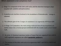 Which statement is not completely true?
O Stage 3 is composed of the citric acid cycle, and the elecrtron transport chain
coupled with oxidative phosphorylation.
O Anabolism are reactions involved in the breakdown of biomolecules energy is
released.
O The ultimate goal of the 3 stages of catabolism is to regenerate ATP from ADP.
O In Stage 2 of Catabolism, the main energy molecule that all macronutrients are
broken down into is Acetyl groups (combined with the shuttle CoA) to form Acetyl
COA.
O An array of chemical reactions (series of steps) that are organized into orderly
well regulated sequences are called metabolic pathways.
O The purpose of the citric acid cycle is to regenerate NAD* and FAD to NADH and
FADH2
