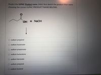 Predict the IUPAC Product name. (Hint: first sketch the product then name
choosing the correct IUPAC PRODUCT NAME BELOW).
OH
+ NaOH
sodium propanol
sodium butanoate
sodium propanoate
O sodium butanalone
sodium benzoate
sodium propanal
sodium butanol
