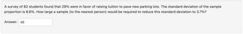 A survey of 82 students found that 29% were in favor of raising tuition to pave new parking lots. The standard deviation of the sample
proportion is 6.6%. How large a sample (to the nearest person) would be required to reduce this standard deviation to 3.7%?
Answer: 48