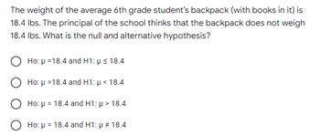 The weight of the average 6th grade student's backpack (with books in it) is
18.4 lbs. The principal of the school thinks that the backpack does not weigh
18.4 lbs. What is the null and alternative hypothesis?
Ho: μ =18.4 and H1: p ≤ 18.4
Ho: μ =18.4 and H1: p < 18.4
Ho: μ = 18.4 and H1: μ> 18.4
Ho: μ = 18.4 and H1: μ # 18.4