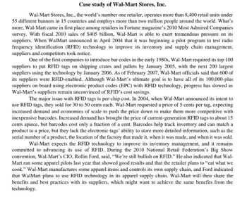 Case study of Wal-Mart Stores, Inc.
Wal-Mart Stores, Inc., the world's number one retailer, operates more than 8,400 retail units under
55 different banners in 15 countries and employs more than two million people around the world. What's
more, Wal-Mart came in first place among retailers in Fortune magazine's 2010 Most Admired Companies
survey. With fiscal 2010 sales of $405 billion, Wal-Mart is able to exert tremendous pressure on its
suppliers. When WalMart announced in April 2004 that it was beginning a pilot program to test radio
frequency identification (RFID) technology to improve its inventory and supply chain management,
suppliers and competitors took notice.
One of the first companies to introduce bar codes in the early 1980s, Wal-Mart required its top 100
suppliers to put RFID tags on shipping crates and pallets by January 2005, with the next 200 largest
suppliers using the technology by January 2006. As of February 2007, Wal-Mart officials said that 600 of
its suppliers were RFID-enabled. Although Wal-Mart's ultimate goal is to have all of its 100,000-plus
suppliers on board using electronic product codes (EPC) with RFID technology, progress has slowed as
Wal-Mart's suppliers remain unconvinced of RFID's cost savings.
The major issue with RFID tags is per-chip cost. In 2004, when Wal-Mart announced its intent to
use RFID tags, they sold for 30 to 50 cents each. Wal-Mart requested a price of 5 cents per tag, expecting
increased demand and economies of scale to push the price down to make them more competitive with
inexpensive barcodes. Increased demand has brought the price of current-generation RFID tags to about 15
cents apiece, but barcodes cost only a fraction of a cent. Barcodes help track inventory and can match a
product to a price, but they lack the electronic tags' ability to store more detailed information, such as the
serial number of a product, the location of the factory that made it, when it was made, and when it was sold.
Wal-Mart expects the RFID technology to improve its inventory management, and it remains
committed to advancing its use of RFID. During the 2010 National Retail Federation's Big Show
convention, Wal-Mart's CIO, Rollin Ford, said, "We're still bullish on RFID." He also indicated that Wal-
Mart ran some apparel pilots last year that showed good results and that the retailer plans to "eat what we
cook." Wal-Mart manufactures some apparel items and controls its own supply chain, and Ford indicated
that Walmart plans to use RFID technology in its apparel supply chain. Wal-Mart will then share the
benefits and best practices with its suppliers, which might want to achieve the same benefits from the
technology.