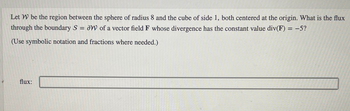 Let W be the region between the sphere of radius 8 and the cube of side 1, both centered at the origin. What is the flux
through the boundary S = W of a vector field F whose divergence has the constant value div(F) = -5?
(Use symbolic notation and fractions where needed.)
flux: