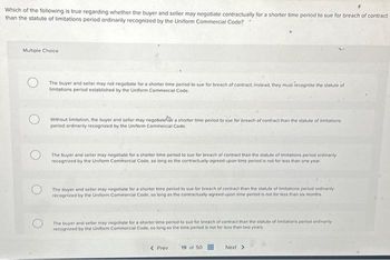 Which of the following is true regarding whether the buyer and seller may negotiate contractually for a shorter time period to sue for breach of contract
than the statute of limitations period ordinarily recognized by the Uniform Commercial Code?
Multiple Choice
The buyer and seller may not negotiate for a shorter time period to sue for breach of contract, instead, they must recognize the statute of
limitations period established by the Uniform Commercial Code.
Without limitation, the buyer and seller may negotiater a shorter time period to sue for breach of contract than the statute of limitations
period ordinarily recognized by the Uniform Commercial Code.
The buyer and seller may negotiate for a shorter time period to sue for breach of contract than the statute of limitations period ordinarily
recognized by the Uniform Commercial Code, so long as the contractually-agreed-upon time period is not for less than one year.
The buyer and seller may negotiate for a shorter time period to sue for breach of contract than the statute of limitations period ordinarily
recognized by the Uniform Commercial Code, so long as the contractually agreed-upon time period is not for less than six months
The buyer and seller may negotiate for a shorter time period to sue for breach of contract than the statute of limitations period ordinarily
recognized by the Uniform Commercial Code, so long as the time period is not for less than two years.
< Prev 19 of 50
Next >